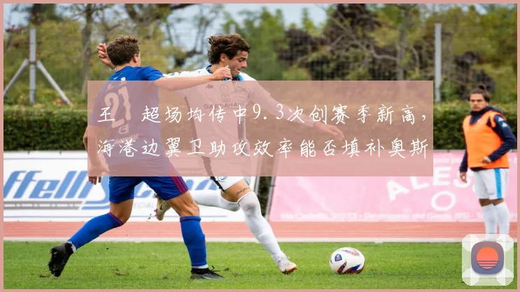 王燊超场均传中9.3次创赛季新高，海港边翼卫助攻效率能否填补奥斯卡轮休空缺？