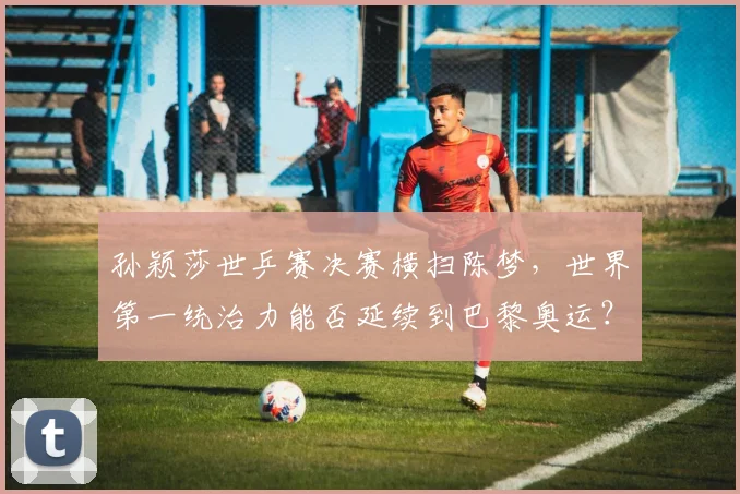 孙颖莎世乒赛决赛横扫陈梦，世界第一统治力能否延续到巴黎奥运？