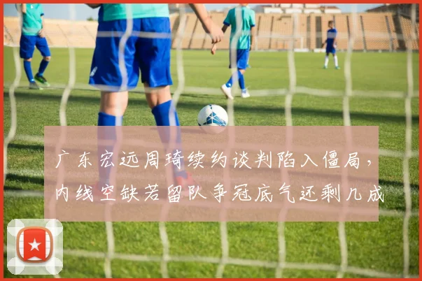 广东宏远周琦续约谈判陷入僵局，内线空缺若留队争冠底气还剩几成？