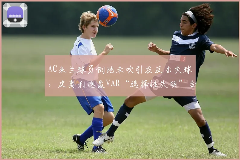 AC米兰球员倒地未吹引发反击失球，皮奥利炮轰VAR“选择性失明”合理吗？