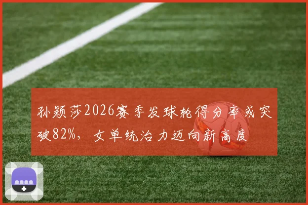 孙颖莎2026赛季发球轮得分率或突破82%，女单统治力迈向新高度
