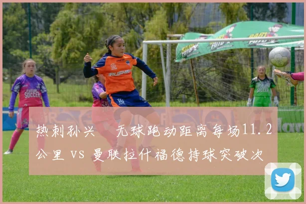 热刺孙兴慜无球跑动距离每场11.2公里 vs 曼联拉什福德持球突破次数6.8次，反击武器差异
