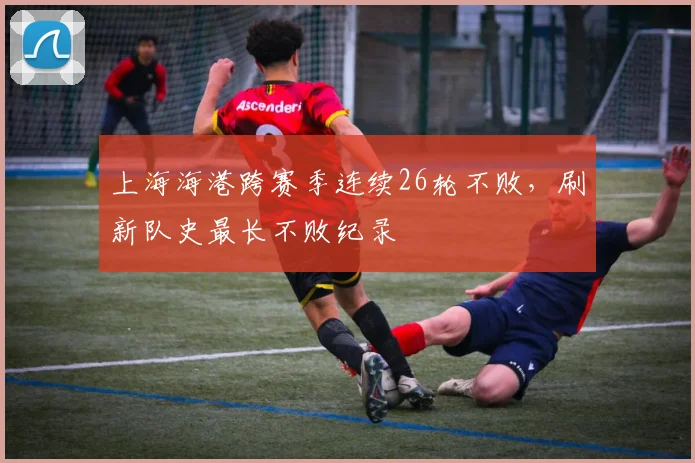上海海港跨赛季连续26轮不败，刷新队史最长不败纪录